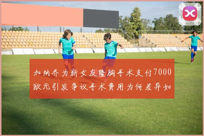 加纳乔为新女友隆胸手术支付7000欧元引发争议手术费用为何差异如此之大