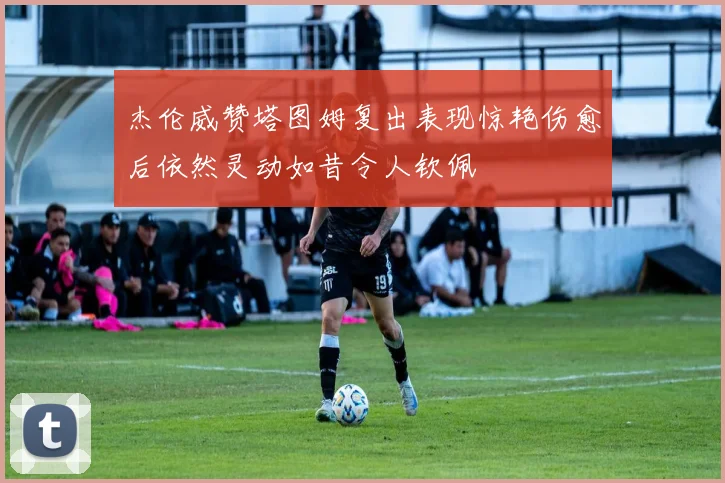 杰伦威赞塔图姆复出表现惊艳伤愈后依然灵动如昔令人钦佩