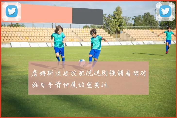 詹姆斯谈进攻犯规规则强调肩部对抗与手臂伸展的重要性