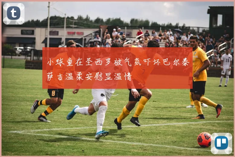小球童在圣西罗被气氛吓坏巴尔泰萨吉温柔安慰显温情