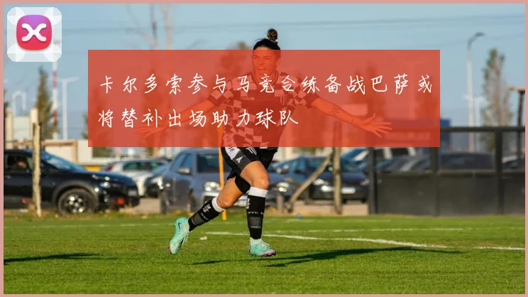 卡尔多索参与马竞合练备战巴萨或将替补出场助力球队