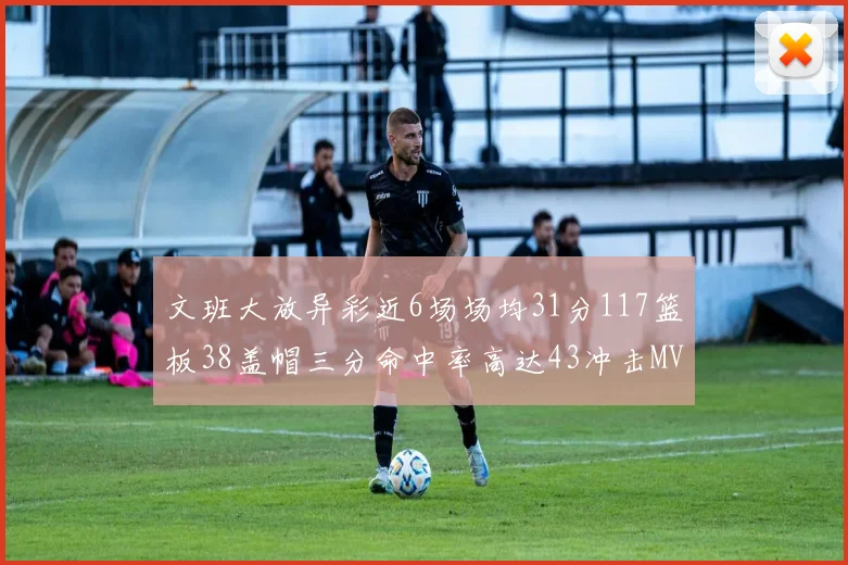文班大放异彩近6场场均31分117篮板38盖帽三分命中率高达43冲击MVP荣誉