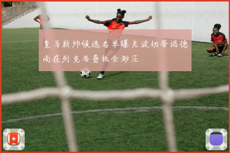 皇马新帅候选名单曝光波切蒂诺德尚在列克洛普机会渺茫