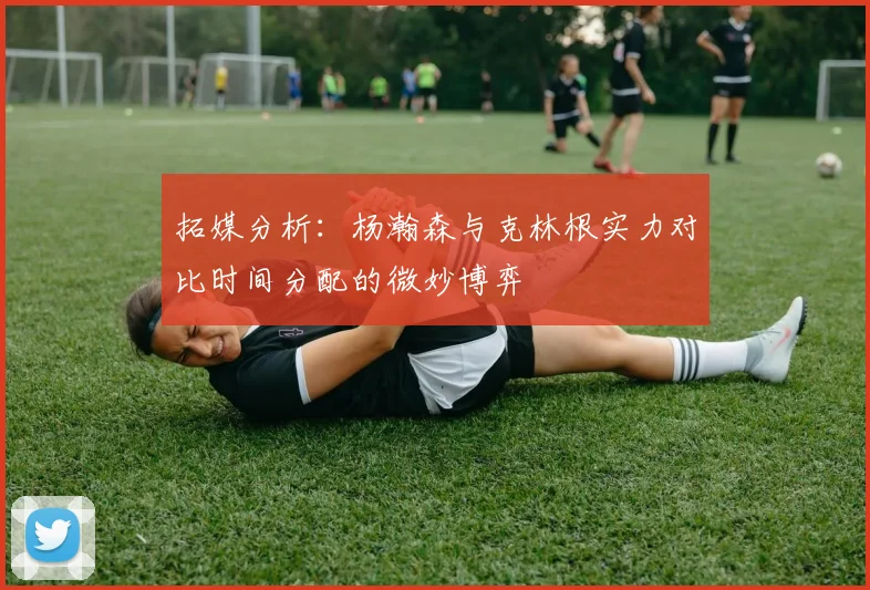 拓媒分析：杨瀚森与克林根实力对比时间分配的微妙博弈
