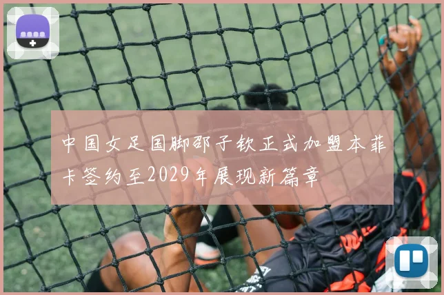 中国女足国脚邵子钦正式加盟本菲卡签约至2029年展现新篇章