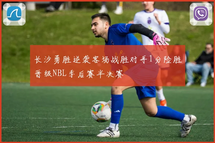 长沙勇胜逆袭客场战胜对手1分险胜晋级NBL季后赛半决赛