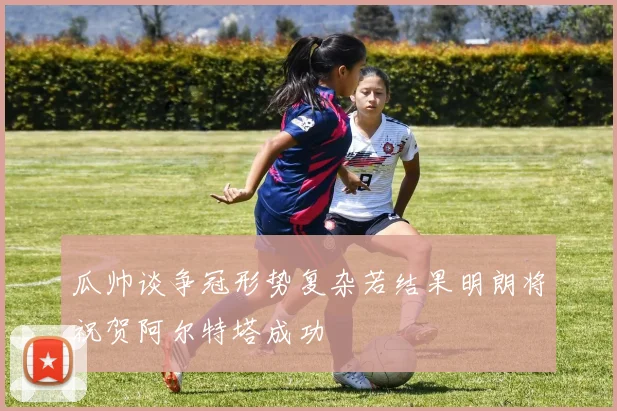 瓜帅谈争冠形势复杂若结果明朗将祝贺阿尔特塔成功